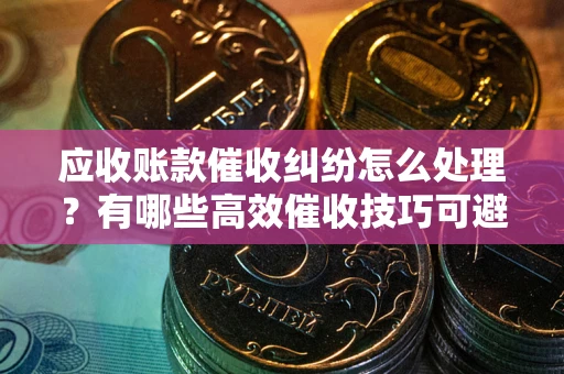 北京应收账款催收纠纷怎么处理？有哪些高效催收技巧可避免坏账？